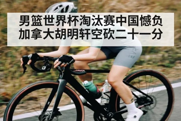 男篮世界杯淘汰赛中国憾负加拿大胡明轩空砍二十一分 - kaiyun