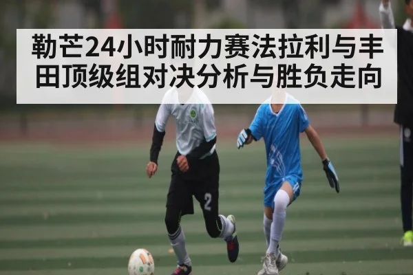 勒芒24小时耐力赛法拉利与丰田顶级组对决分析与胜负走向 - kaiyun