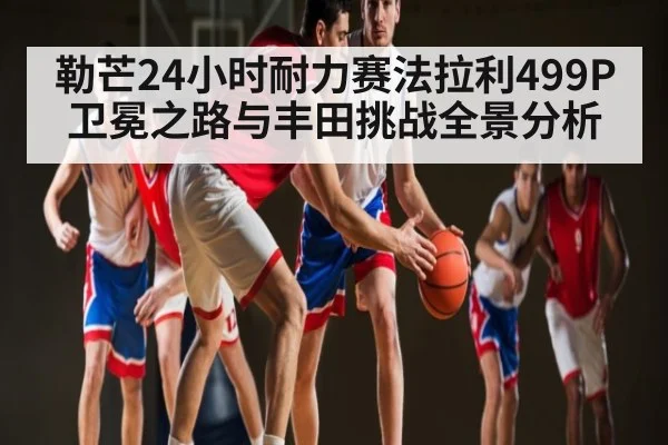 勒芒24小时耐力赛法拉利499P卫冕之路与丰田挑战全景分析 - kaiyun